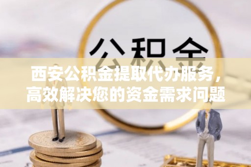 寿丰西安公积金提取代办服务，高效解决您的资金需求问题
