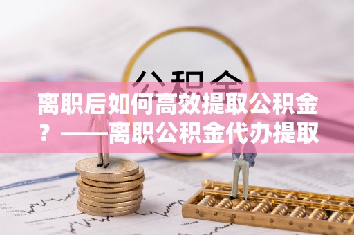 寿丰离职后如何高效提取公积金？——离职公积金代办提取全流程解析