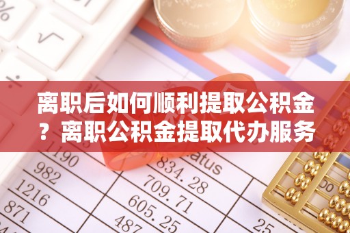 寿丰离职后如何顺利提取公积金？离职公积金提取代办服务帮你搞定！