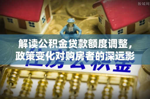 寿丰解读公积金贷款额度调整，政策变化对购房者的深远影响
