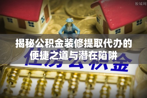 寿丰揭秘公积金装修提取代办的便捷之道与潜在陷阱