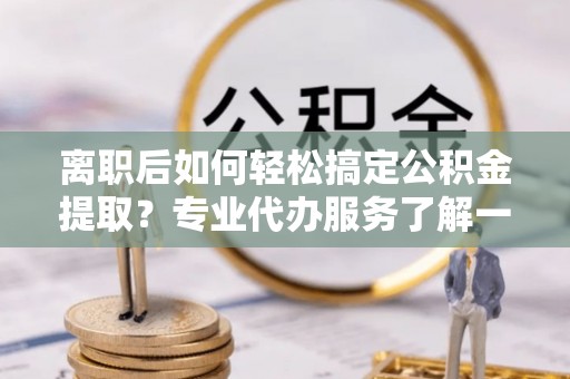 寿丰离职后如何轻松搞定公积金提取？专业代办服务了解一下