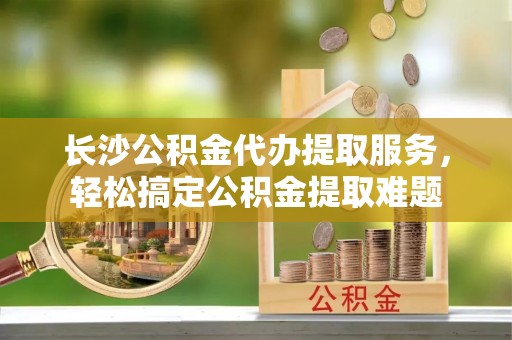 寿丰长沙公积金代办提取服务，轻松搞定公积金提取难题