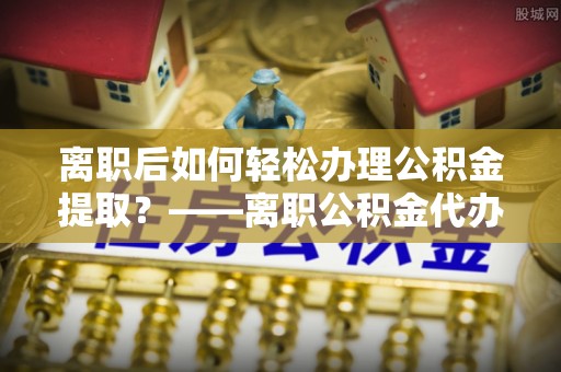 寿丰离职后如何轻松办理公积金提取？——离职公积金代办提取服务详解