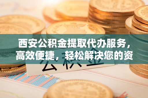 寿丰西安公积金提取代办服务，高效便捷，轻松解决您的资金需求