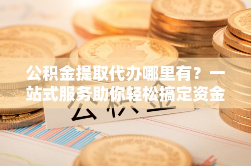 寿丰公积金提取代办哪里有？一站式服务助你轻松搞定资金难题