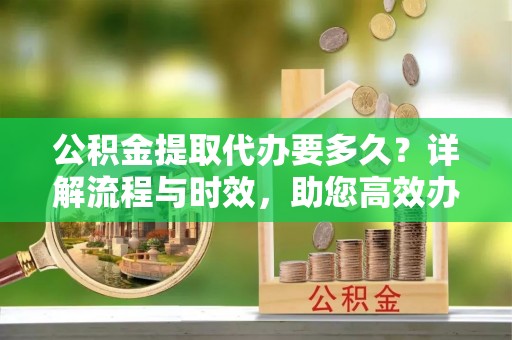 寿丰公积金提取代办要多久？详解流程与时效，助您高效办理