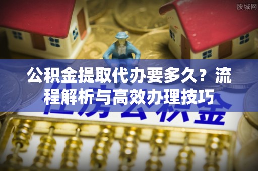 寿丰公积金提取代办要多久？流程解析与高效办理技巧