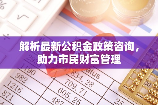 寿丰解析最新公积金政策咨询，助力市民财富管理