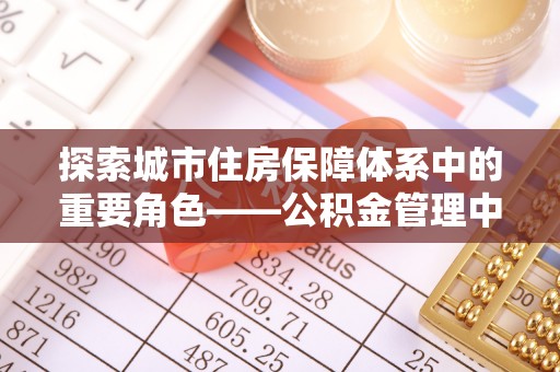 寿丰探索城市住房保障体系中的重要角色——公积金管理中心