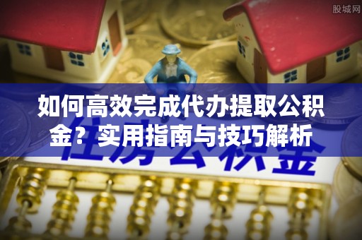 寿丰如何高效完成代办提取公积金？实用指南与技巧解析
