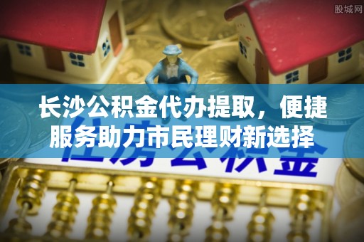 寿丰长沙公积金代办提取，便捷服务助力市民理财新选择