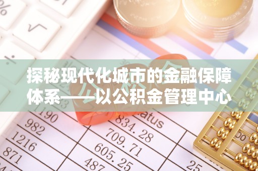 寿丰探秘现代化城市的金融保障体系——以公积金管理中心为核心的民生服务