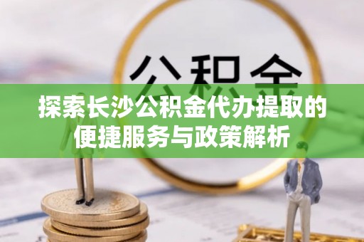 寿丰探索长沙公积金代办提取的便捷服务与政策解析