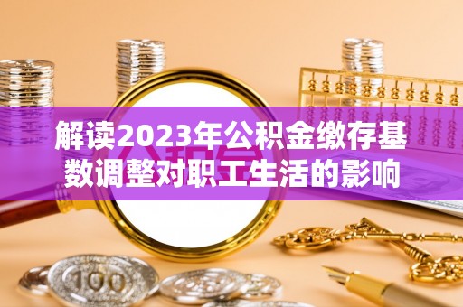 寿丰解读2023年公积金缴存基数调整对职工生活的影响