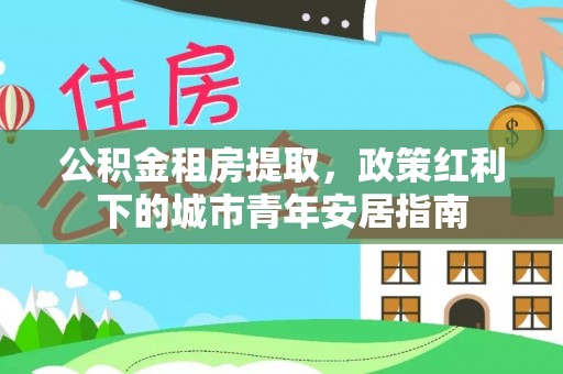 寿丰公积金租房提取，政策红利下的城市青年安居指南