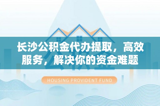 寿丰长沙公积金代办提取，高效服务，解决你的资金难题